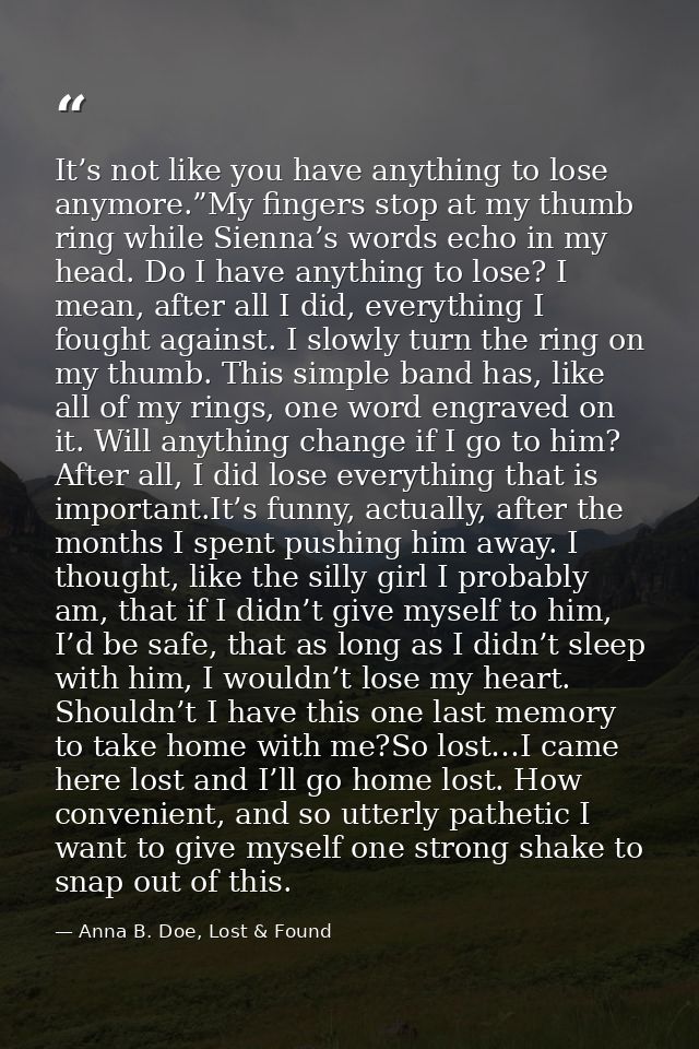 It’s not like you have anything to lose anymore.”My fingers stop at my thumb ring while Sienna’s words echo in my head.  — Anna B. Doe, Lost & Found