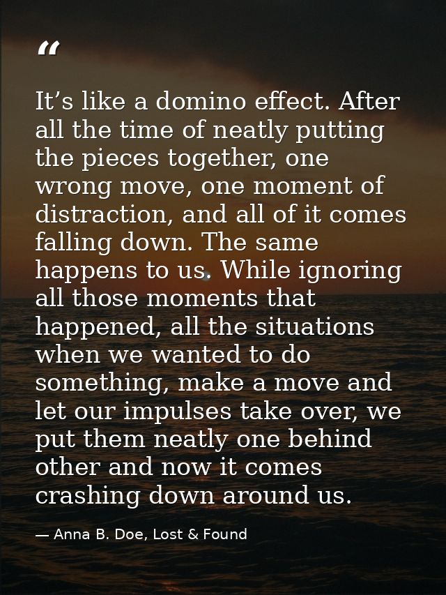 It’s like a domino effect. After all the time of neatly putting the pieces together, one wrong move, one moment of distr — Anna B. Doe, Lost & Found