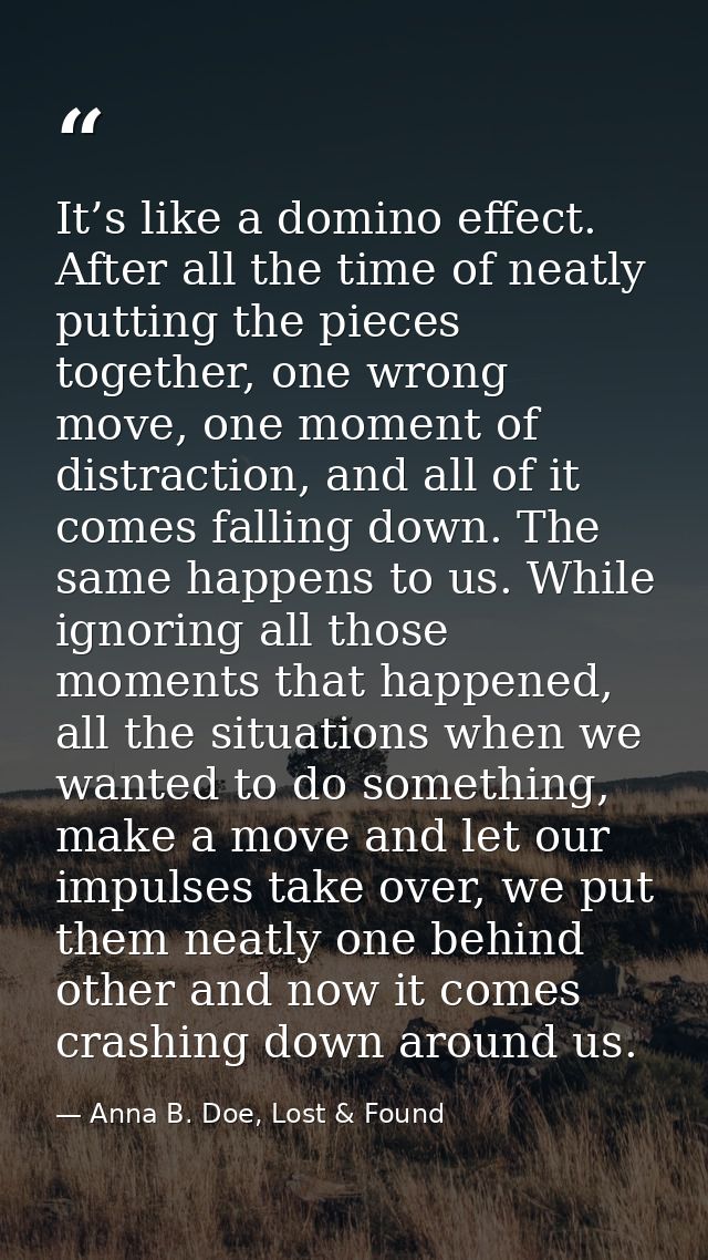 It’s like a domino effect. After all the time of neatly putting the pieces together, one wrong move, one moment of distr — Anna B. Doe, Lost & Found