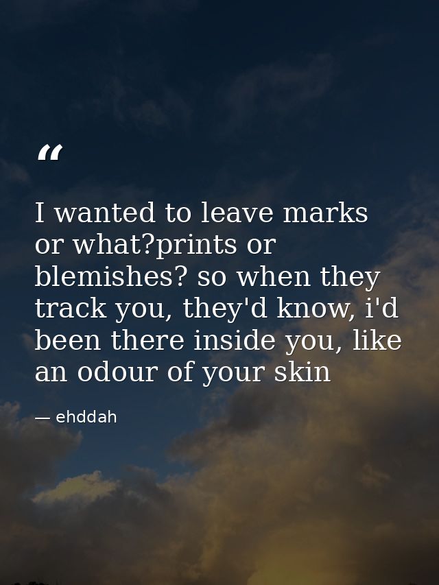 I wanted to leave marks or what?prints or blemishes? so when they track you, they'd know, i'd been there inside you, lik — ehddah