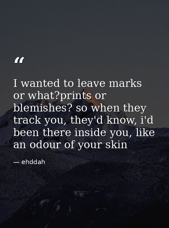I wanted to leave marks or what?prints or blemishes? so when they track you, they'd know, i'd been there inside you, lik — ehddah