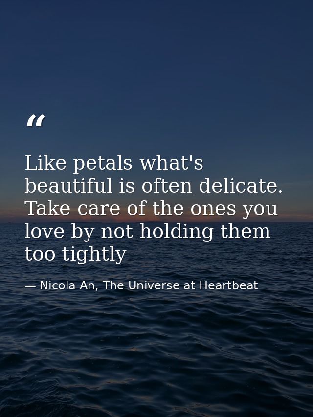 Like petals what's beautiful is often delicate. Take care of the ones you love by not holding them too tightly — Nicola An, The Universe at Heartbeat