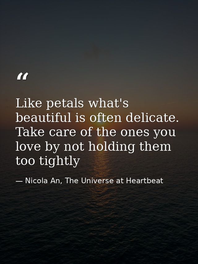 Like petals what's beautiful is often delicate. Take care of the ones you love by not holding them too tightly — Nicola An, The Universe at Heartbeat