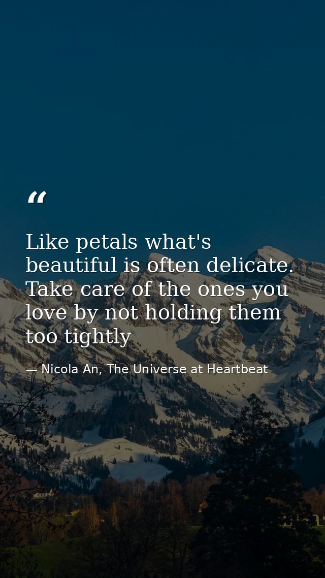 Like petals what's beautiful is often delicate. Take care of the ones you love by not holding them too tightly — Nicola An, The Universe at Heartbeat