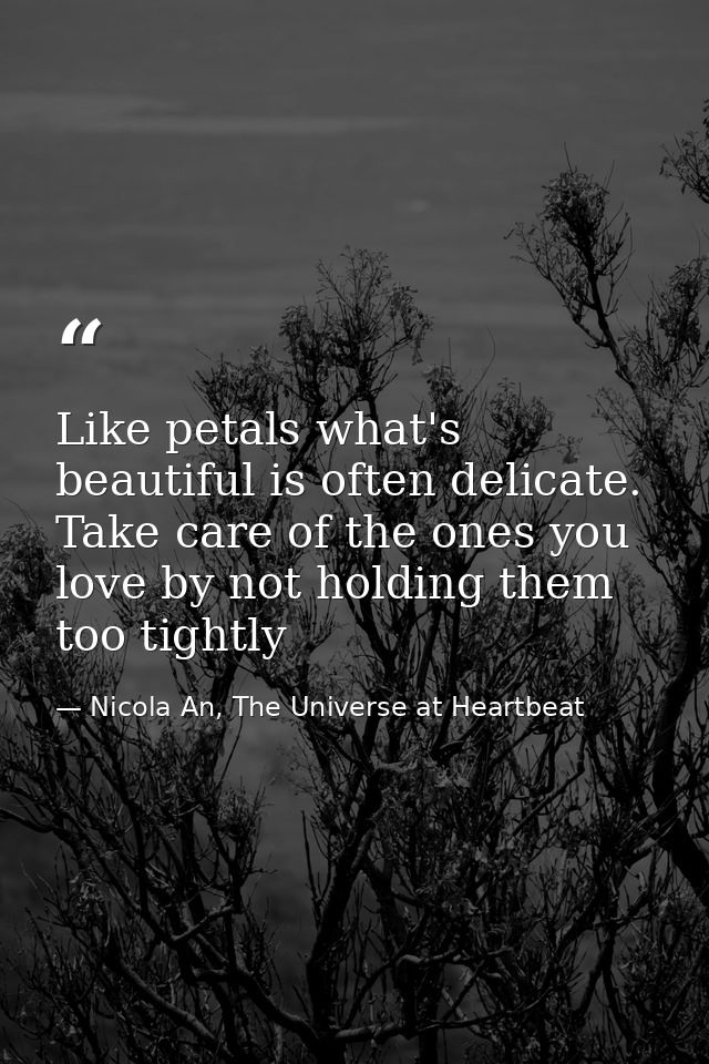 Like petals what's beautiful is often delicate. Take care of the ones you love by not holding them too tightly — Nicola An, The Universe at Heartbeat