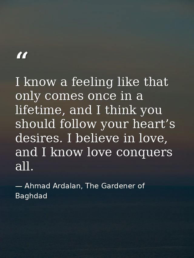 I know a feeling like that only comes once in a lifetime, and I think you should follow your heart’s desires. I believe  — Ahmad Ardalan, The Gardener of Baghdad
