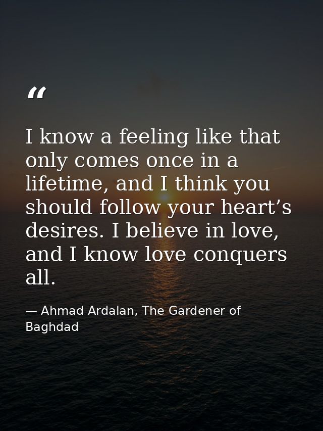 I know a feeling like that only comes once in a lifetime, and I think you should follow your heart’s desires. I believe  — Ahmad Ardalan, The Gardener of Baghdad