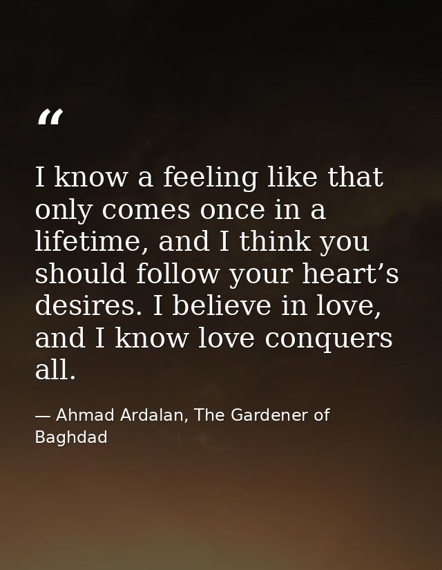 I know a feeling like that only comes once in a lifetime, and I think you should follow your heart’s desires. I believe  — Ahmad Ardalan, The Gardener of Baghdad