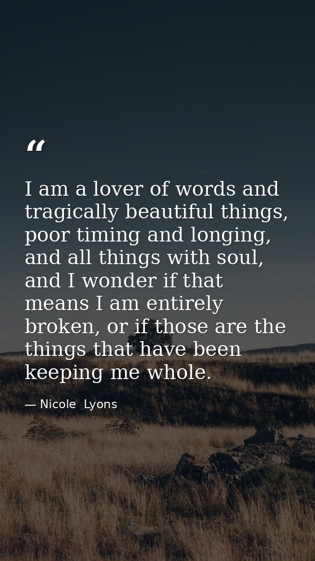 I am a lover of words and tragically beautiful things, poor timing and longing, and all things with soul, and I wonder i — Nicole  Lyons