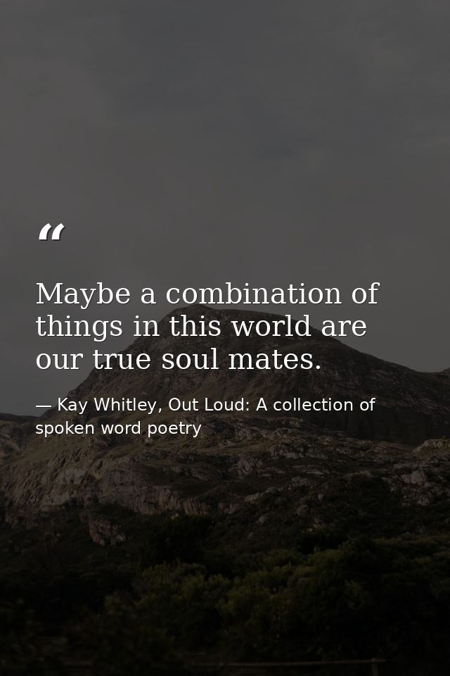 Maybe a combination of things in this world are our true soul mates. — Kay Whitley, Out Loud: A collection of spoken word poetry