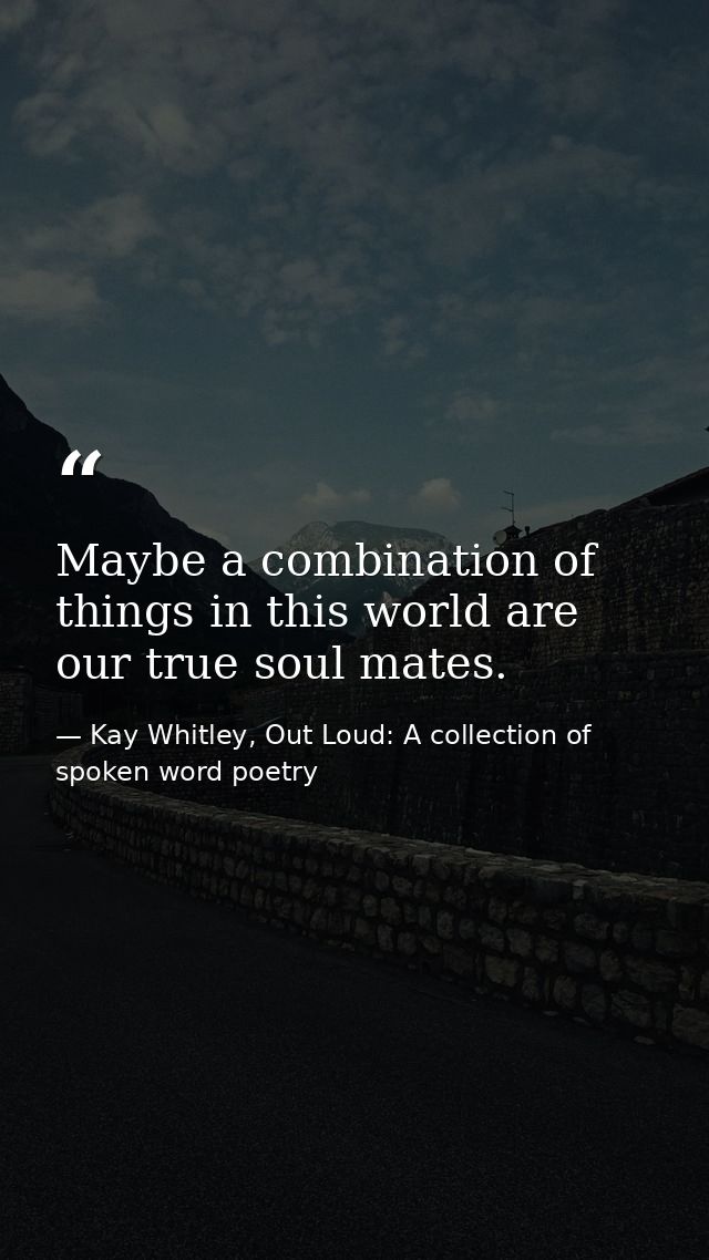 Maybe a combination of things in this world are our true soul mates. — Kay Whitley, Out Loud: A collection of spoken word poetry