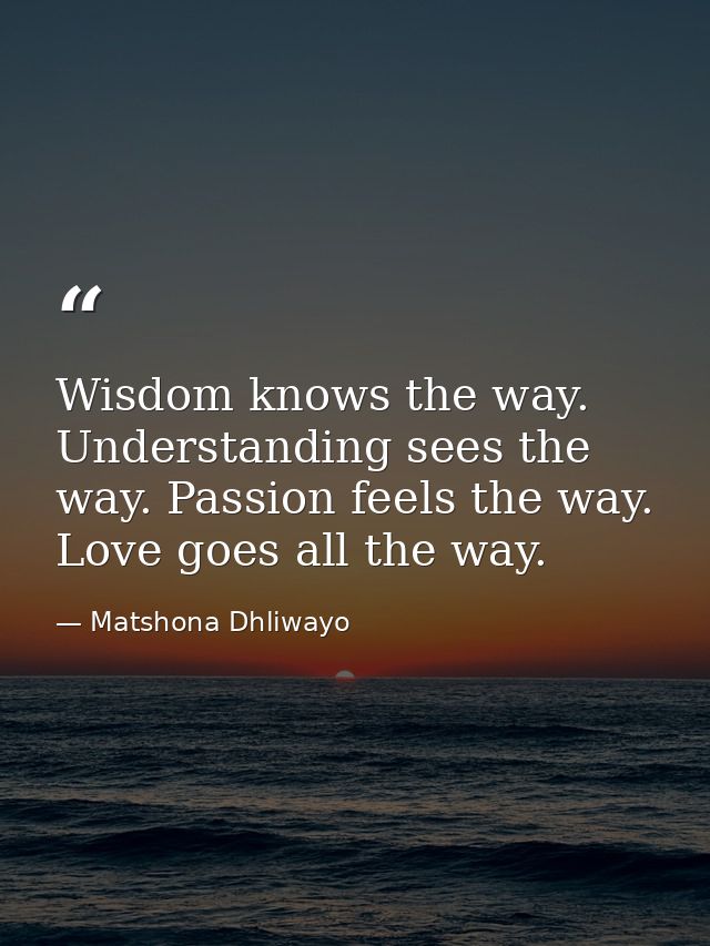 Wisdom knows the way. Understanding sees the way. Passion feels the way. Love goes all the way. — Matshona Dhliwayo