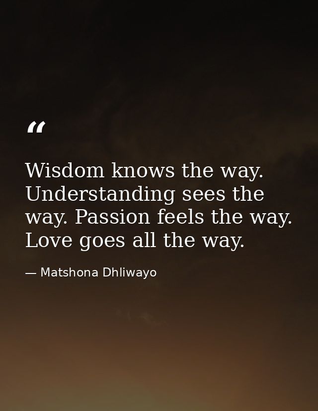 Wisdom knows the way. Understanding sees the way. Passion feels the way. Love goes all the way. — Matshona Dhliwayo