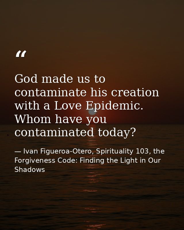 God made us to contaminate his creation with a Love Epidemic. Whom have you contaminated today? — Ivan Figueroa-Otero, Spirituality 103, the Forgiveness Code: Finding the Light in Our Shadows