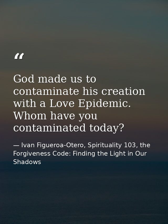 God made us to contaminate his creation with a Love Epidemic. Whom have you contaminated today? — Ivan Figueroa-Otero, Spirituality 103, the Forgiveness Code: Finding the Light in Our Shadows