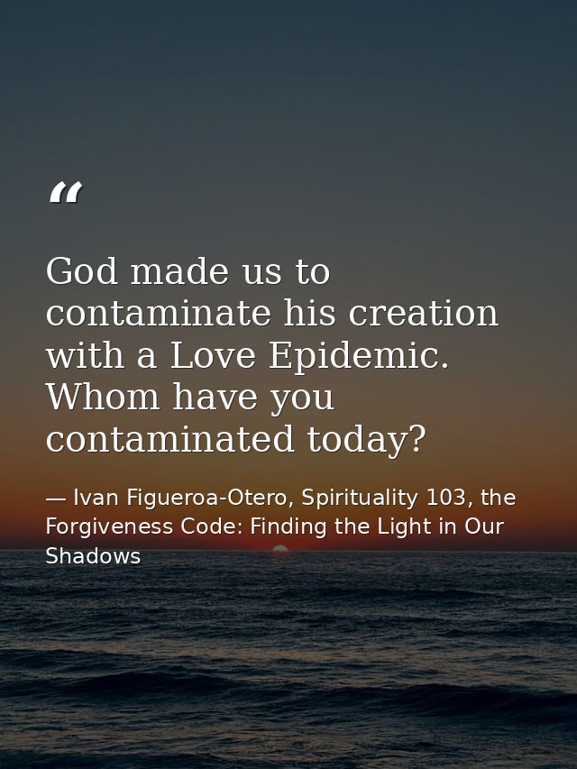 God made us to contaminate his creation with a Love Epidemic. Whom have you contaminated today? — Ivan Figueroa-Otero, Spirituality 103, the Forgiveness Code: Finding the Light in Our Shadows