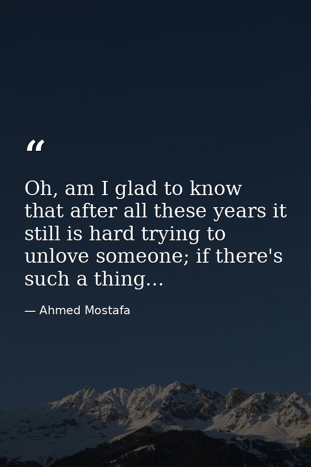 Oh, am I glad to know that after all these years it still is hard trying to unlove someone; if there's such a thing... — Ahmed Mostafa