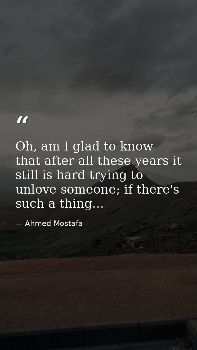 Oh, am I glad to know that after all these years it still is hard trying to unlove someone; if there's such a thing... — Ahmed Mostafa