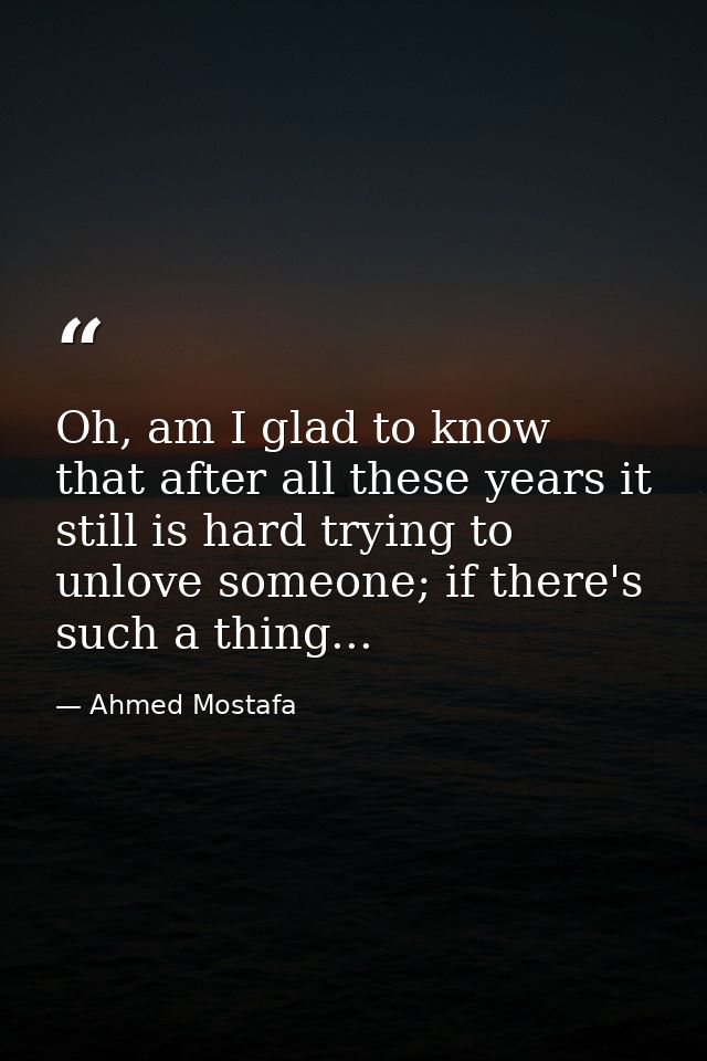 Oh, am I glad to know that after all these years it still is hard trying to unlove someone; if there's such a thing... — Ahmed Mostafa