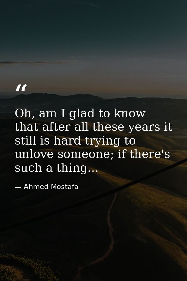 Oh, am I glad to know that after all these years it still is hard trying to unlove someone; if there's such a thing... — Ahmed Mostafa