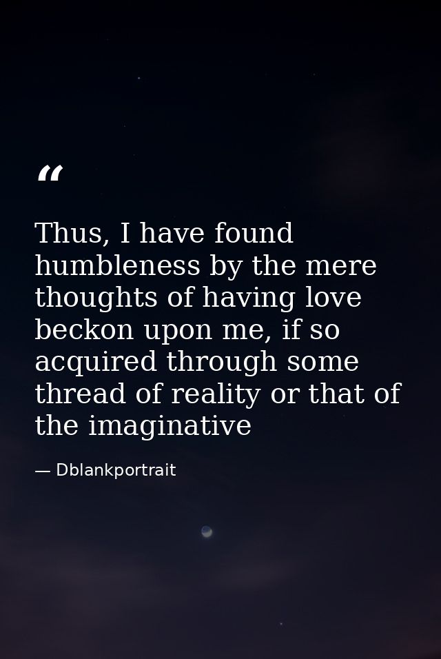 Thus, I have found humbleness by the mere thoughts of having love beckon upon me, if so acquired through some thread of  — Dblankportrait