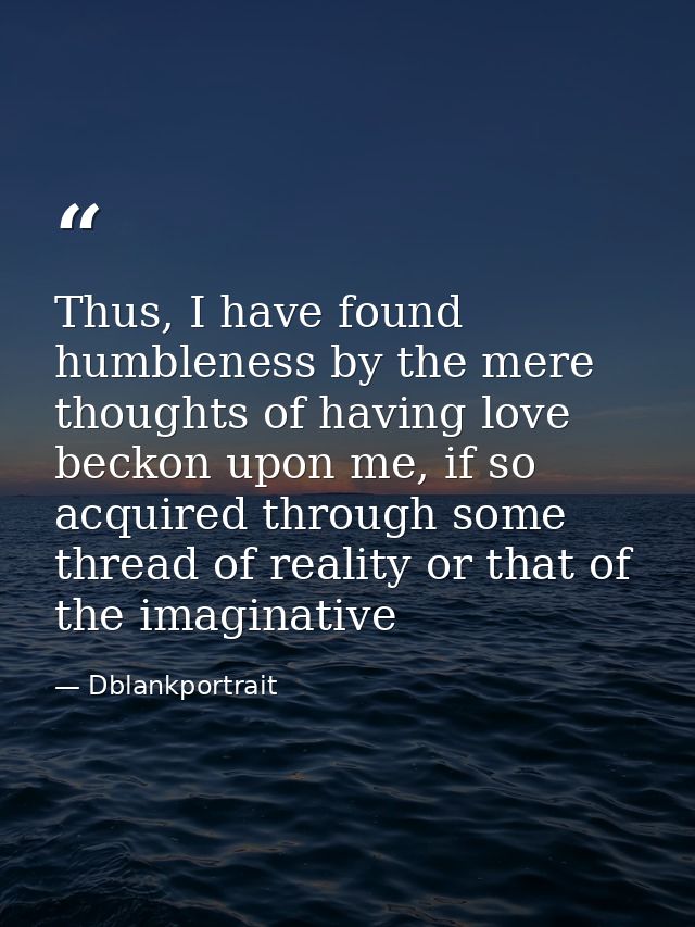 Thus, I have found humbleness by the mere thoughts of having love beckon upon me, if so acquired through some thread of  — Dblankportrait