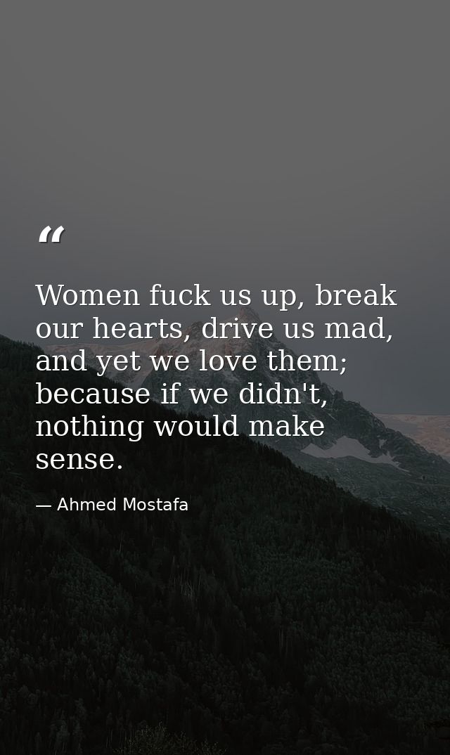 Women fuck us up, break our hearts, drive us mad, and yet we love them; because if we didn't, nothing would make sense. — Ahmed Mostafa