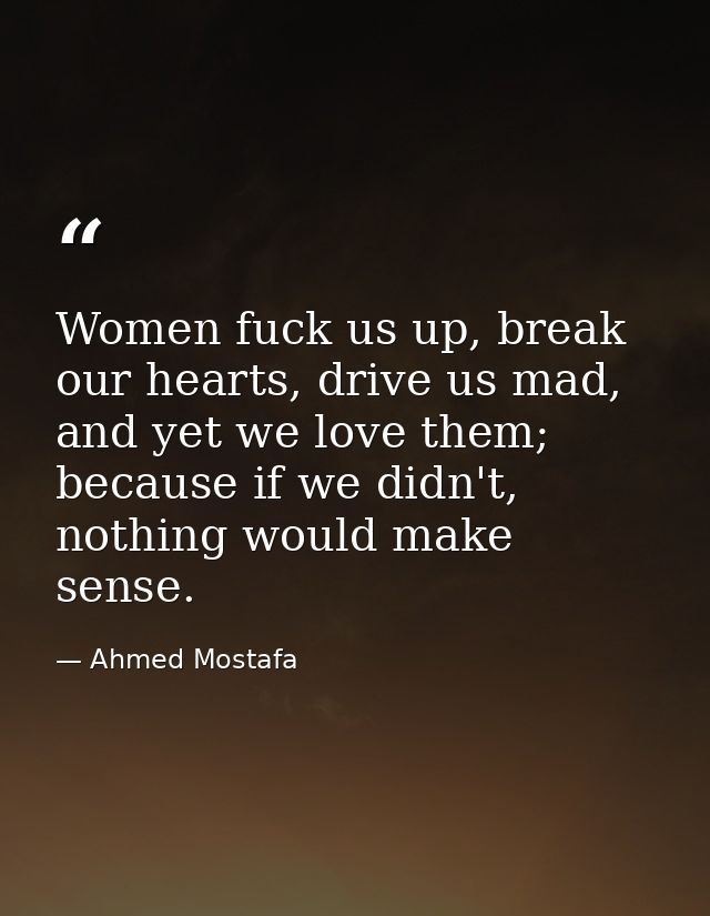 Women fuck us up, break our hearts, drive us mad, and yet we love them; because if we didn't, nothing would make sense. — Ahmed Mostafa