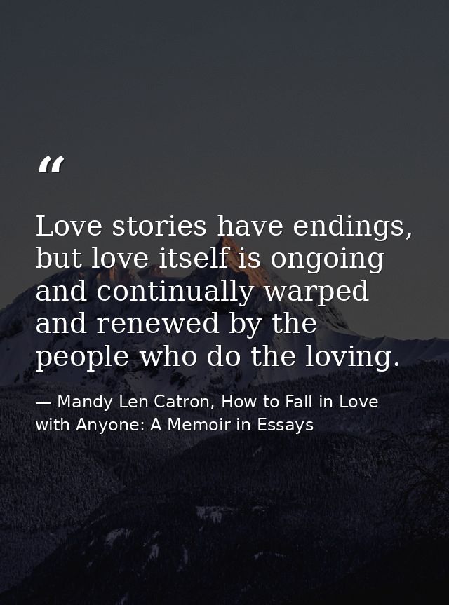 Love stories have endings, but love itself is ongoing and continually warped and renewed by the people who do the loving — Mandy Len Catron, How to Fall in Love with Anyone: A Memoir in Essays