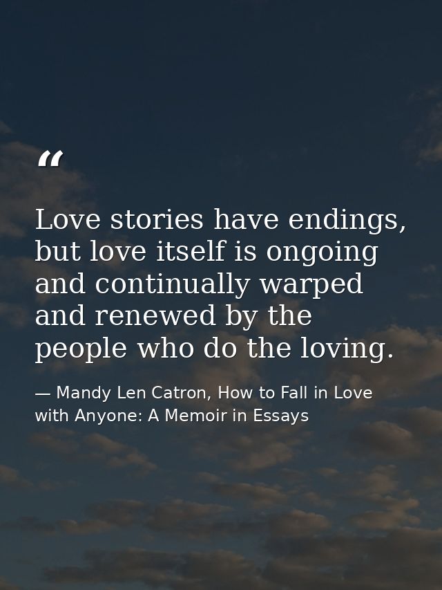 Love stories have endings, but love itself is ongoing and continually warped and renewed by the people who do the loving — Mandy Len Catron, How to Fall in Love with Anyone: A Memoir in Essays