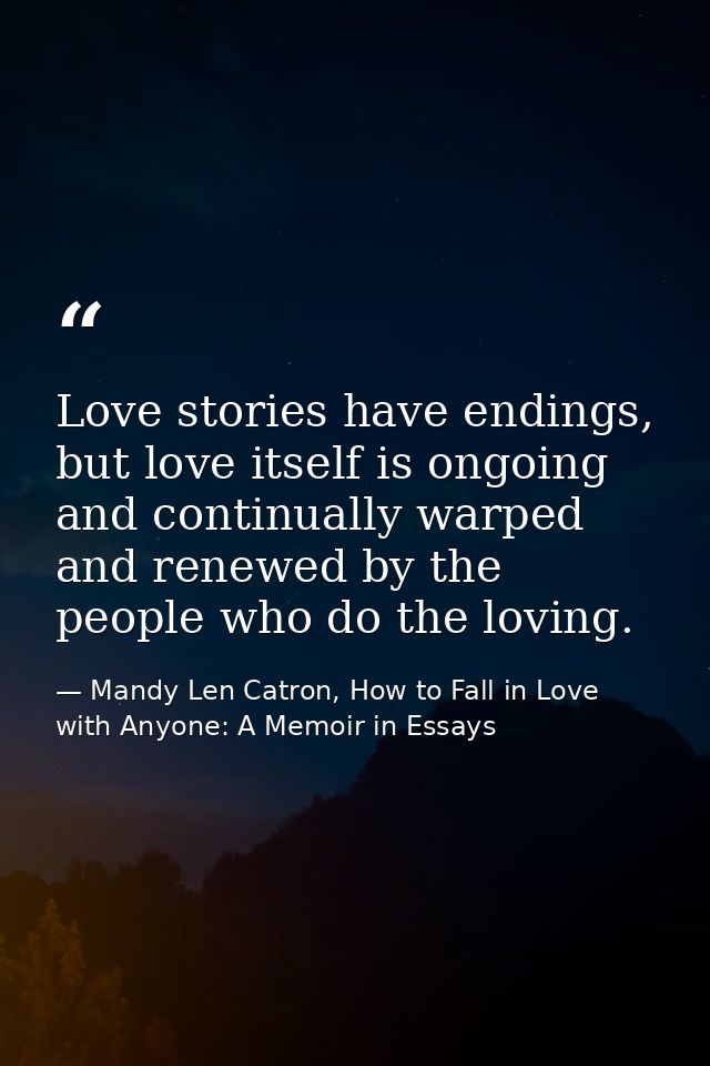 Love stories have endings, but love itself is ongoing and continually warped and renewed by the people who do the loving — Mandy Len Catron, How to Fall in Love with Anyone: A Memoir in Essays