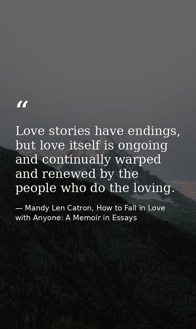 Love stories have endings, but love itself is ongoing and continually warped and renewed by the people who do the loving — Mandy Len Catron, How to Fall in Love with Anyone: A Memoir in Essays