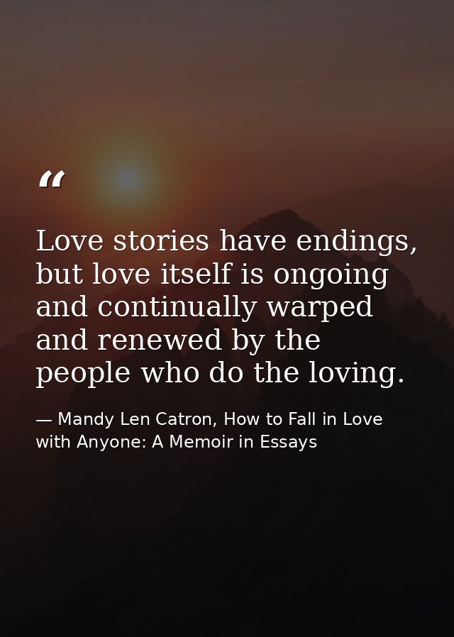 Love stories have endings, but love itself is ongoing and continually warped and renewed by the people who do the loving — Mandy Len Catron, How to Fall in Love with Anyone: A Memoir in Essays