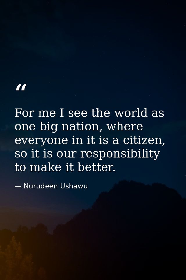 For me I see the world as one big nation, where everyone in it is a citizen, so it is our responsibility to make it bett — Nurudeen Ushawu