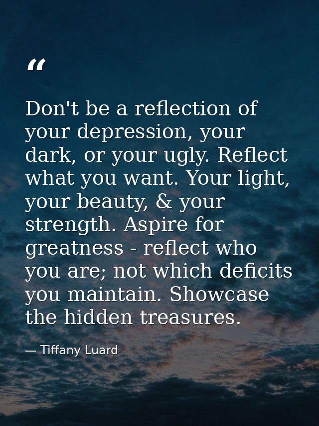 Don't be a reflection of your depression, your dark, or your ugly. Reflect what you want. Your light, your beauty, & you — Tiffany Luard