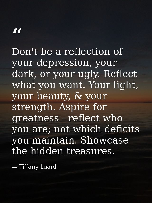 Don't be a reflection of your depression, your dark, or your ugly. Reflect what you want. Your light, your beauty, & you — Tiffany Luard
