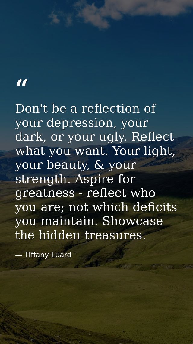 Don't be a reflection of your depression, your dark, or your ugly. Reflect what you want. Your light, your beauty, & you — Tiffany Luard