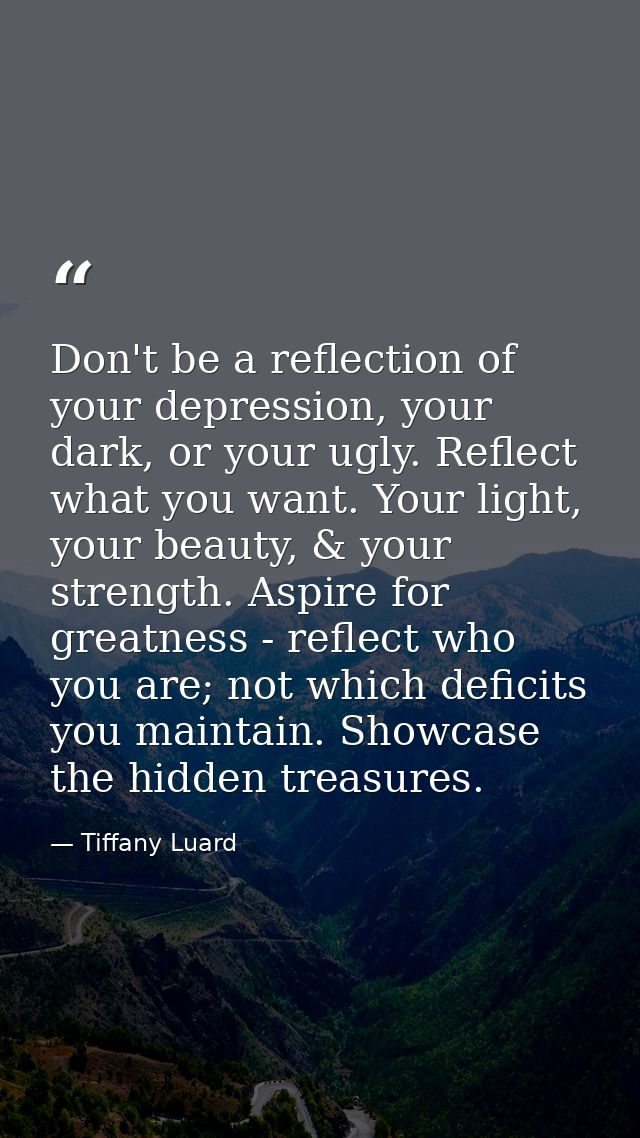 Don't be a reflection of your depression, your dark, or your ugly. Reflect what you want. Your light, your beauty, & you — Tiffany Luard