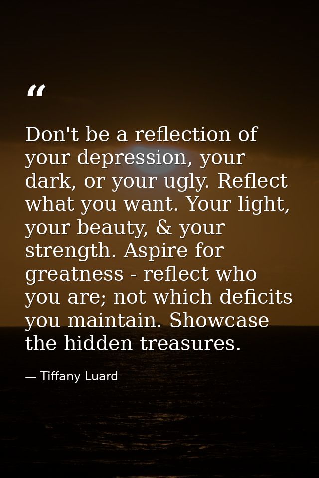 Don't be a reflection of your depression, your dark, or your ugly. Reflect what you want. Your light, your beauty, & you — Tiffany Luard