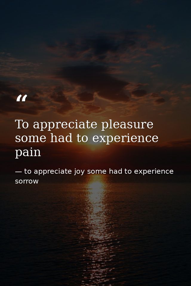 To appreciate pleasure some had to experience pain — to appreciate joy some had to experience sorrow