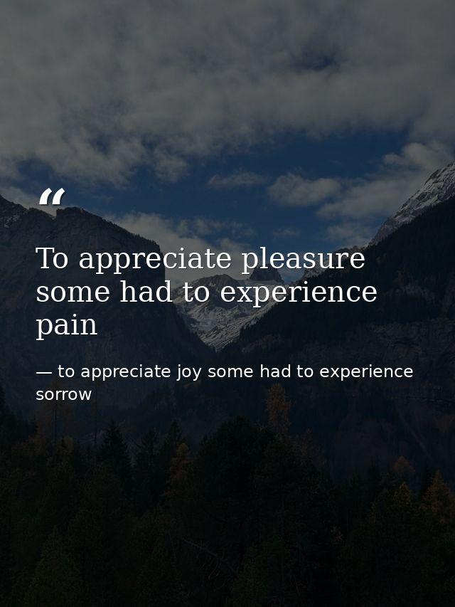 To appreciate pleasure some had to experience pain — to appreciate joy some had to experience sorrow