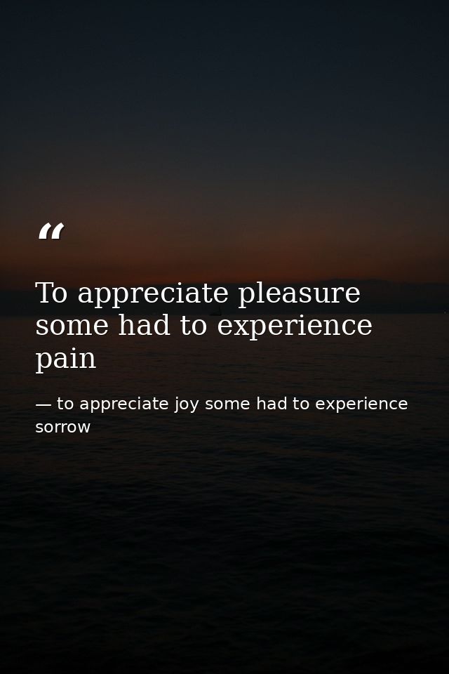 To appreciate pleasure some had to experience pain — to appreciate joy some had to experience sorrow