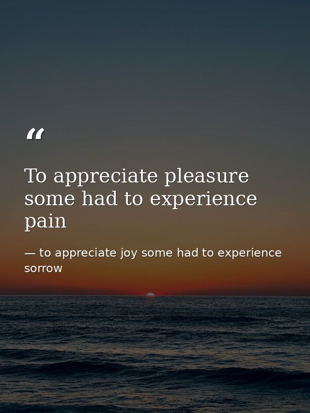 To appreciate pleasure some had to experience pain — to appreciate joy some had to experience sorrow