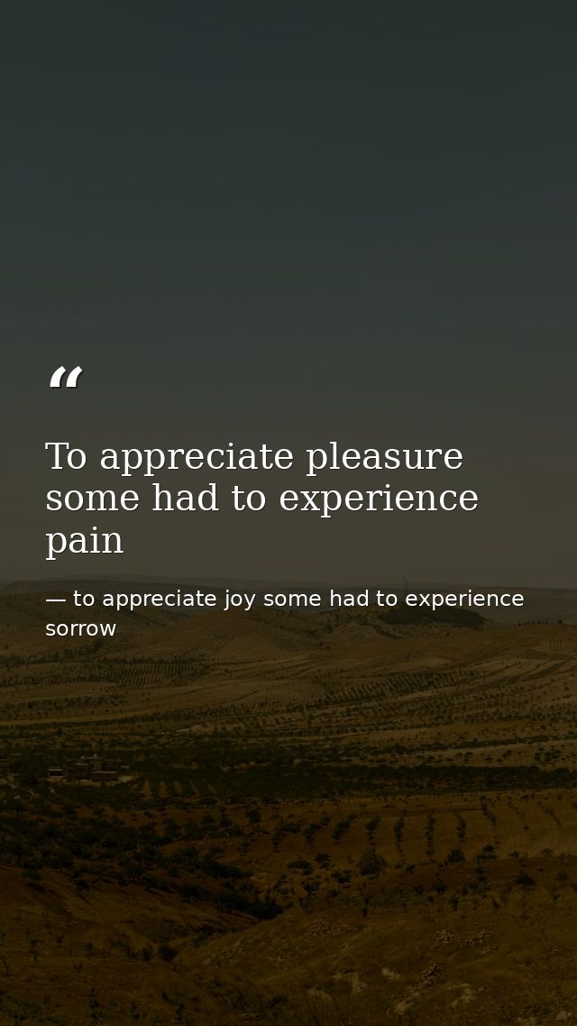 To appreciate pleasure some had to experience pain — to appreciate joy some had to experience sorrow