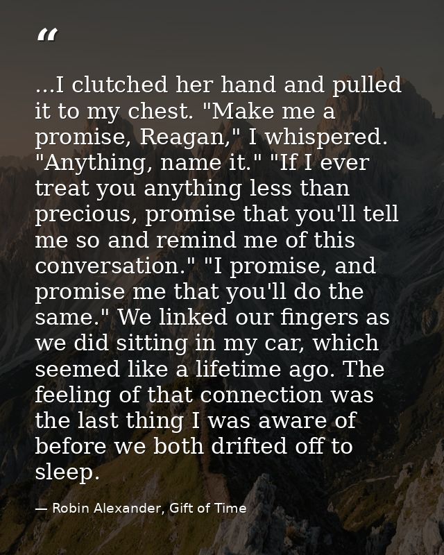 ...I clutched her hand and pulled it to my chest. "Make me a promise, Reagan," I whispered. "Anything, name it." "If I e — Robin Alexander, Gift of Time
