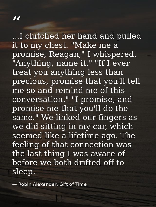 ...I clutched her hand and pulled it to my chest. "Make me a promise, Reagan," I whispered. "Anything, name it." "If I e — Robin Alexander, Gift of Time