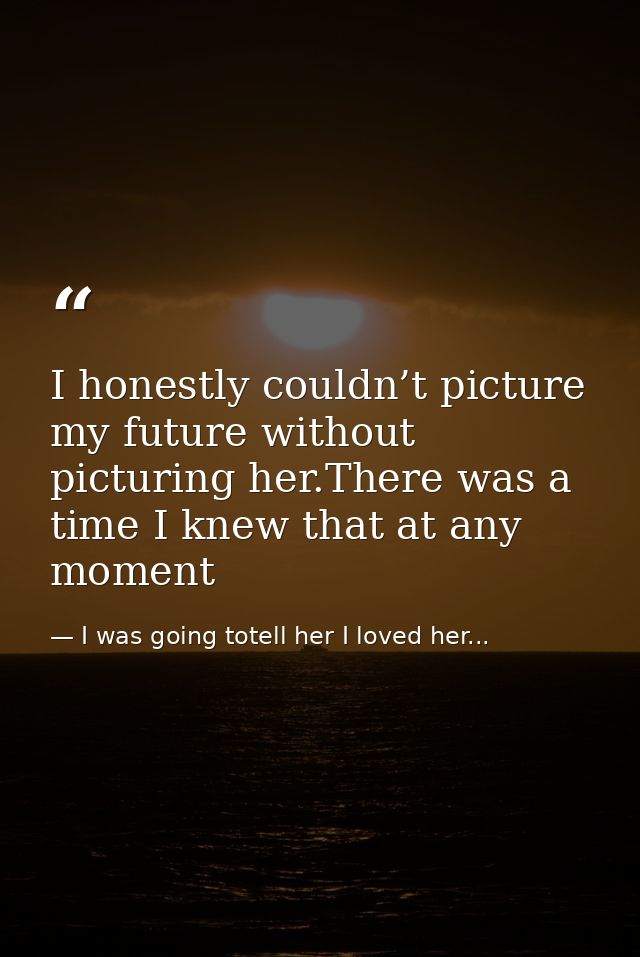 I honestly couldn’t picture my future without picturing her.There was a time I knew that at any moment — I was going totell her I loved her...