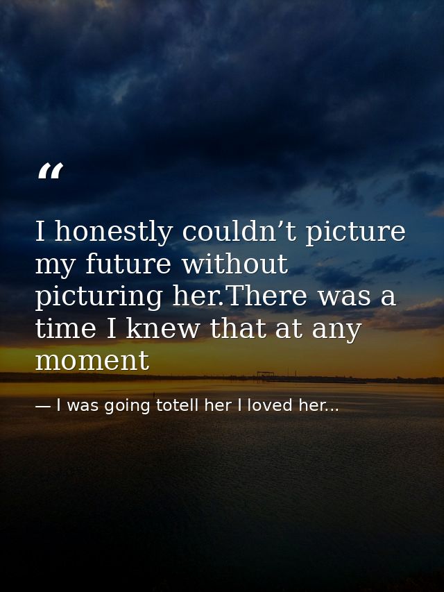 I honestly couldn’t picture my future without picturing her.There was a time I knew that at any moment — I was going totell her I loved her...
