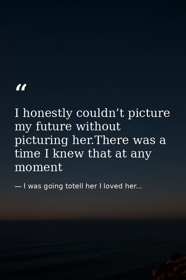 I honestly couldn’t picture my future without picturing her.There was a time I knew that at any moment — I was going totell her I loved her...