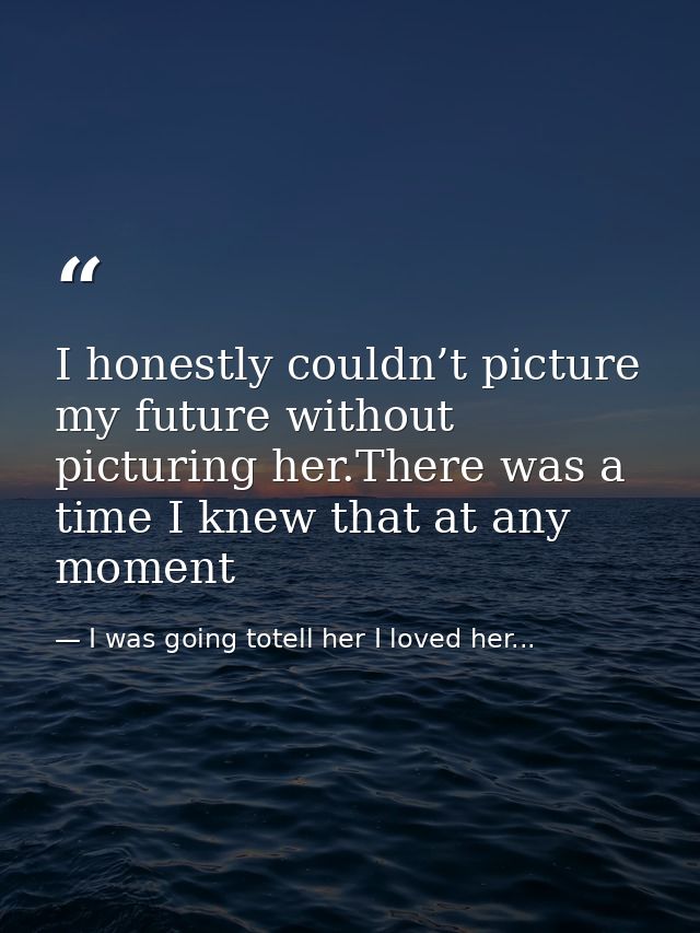 I honestly couldn’t picture my future without picturing her.There was a time I knew that at any moment — I was going totell her I loved her...